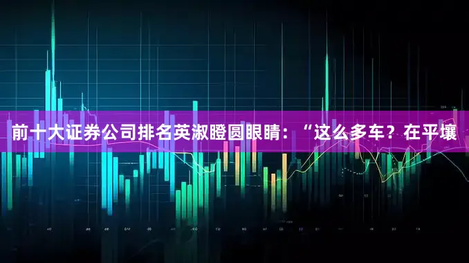 前十大证券公司排名英淑瞪圆眼睛：“这么多车？在平壤